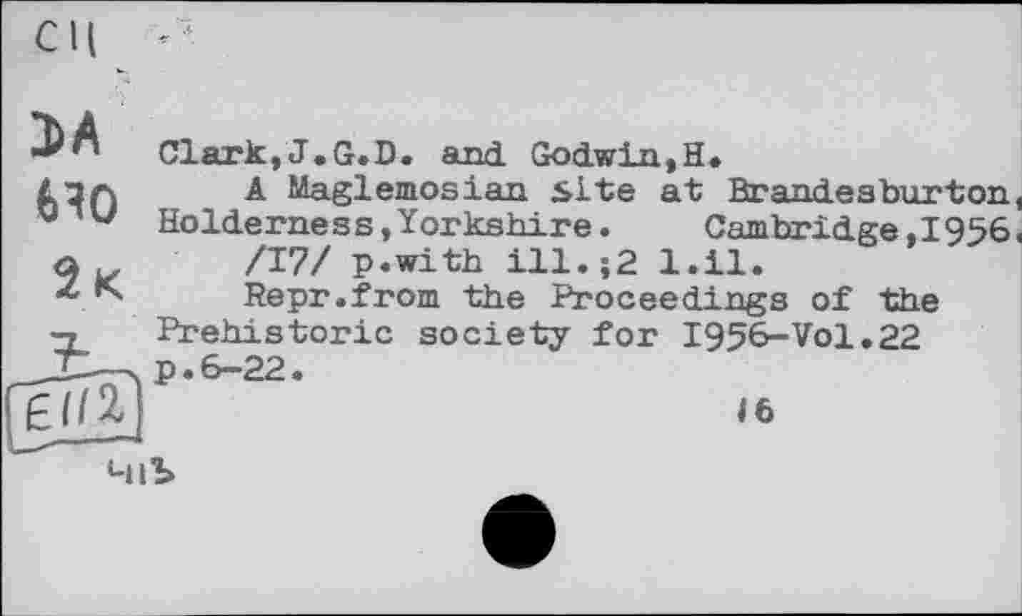 ﻿СИ
ЭА
6Я0
Clark,J.G.D. and. Godwin,H»
A Maglemosian site at Brandesburton, Holderness,Yorkshire.	Cambridge,1956.
/17/ p.with ill.;2 l.il.
Repr.from the Proceedings of the
Prehistoric society for I956-VO1.22
16
4lb